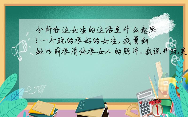 分析哈这女生的这话是什么意思?一个玩的很好的女生,我看到她以前很清纯很女人的照片,我说开玩笑你现在怎么变成这样,时间真把杀猪刀.她说,去死,你要是我喜欢的人,我对你也会这样,我喜