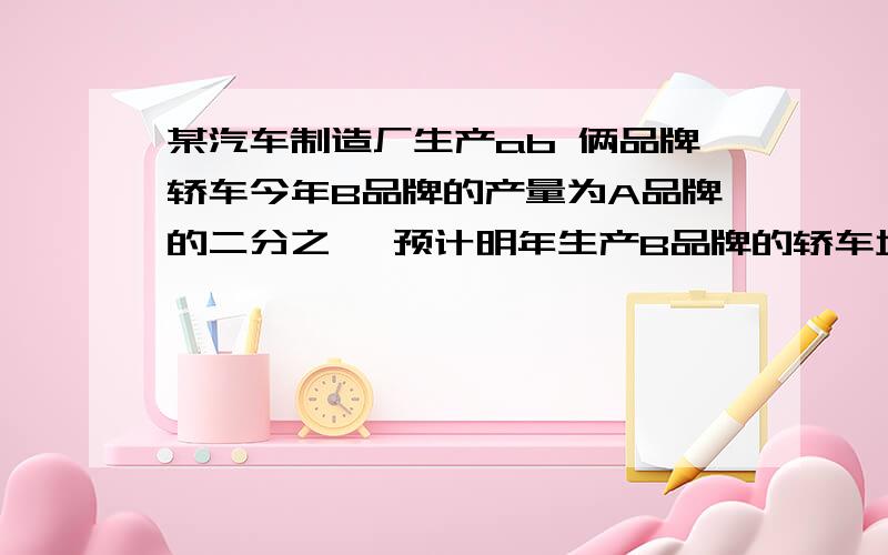 某汽车制造厂生产ab 俩品牌轿车今年B品牌的产量为A品牌的二分之一 预计明年生产B品牌的轿车增加百分之五十 A品牌轿车减少百分之二十 问该汽车厂明年的总产量是增加还是减少?