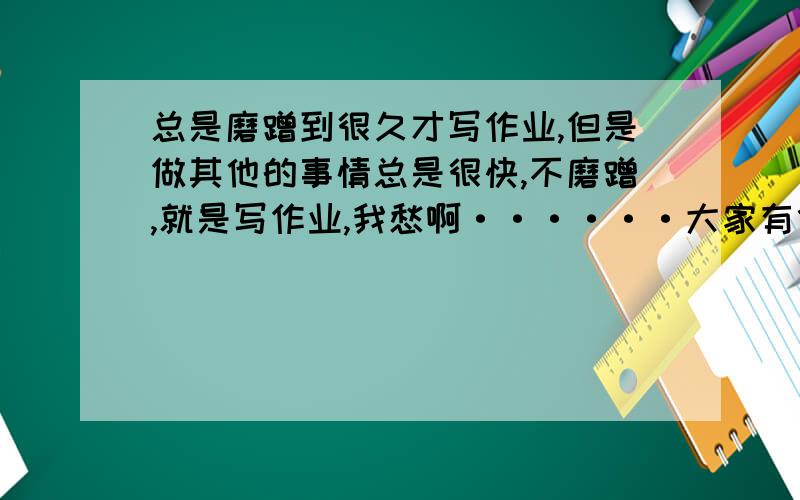 总是磨蹭到很久才写作业,但是做其他的事情总是很快,不磨蹭,就是写作业,我愁啊······大家有什么办法?感激不尽!