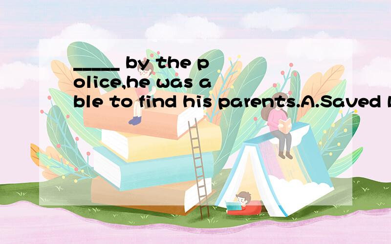 _____ by the police,he was able to find his parents.A.Saved B.Saving C.Being saved D.Having saved