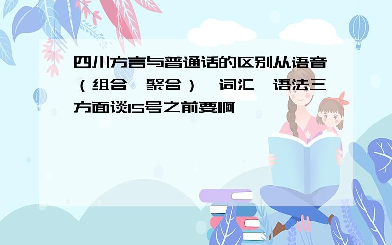 四川方言与普通话的区别从语音（组合、聚合）、词汇、语法三方面谈15号之前要啊