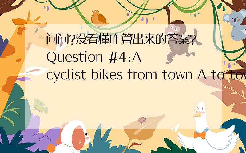 问问?没看懂咋算出来的答案?Question #4:A cyclist bikes from town A to town B and back to town A in 3 hours.He bikes from A to B at a speed of 15 miles/hour,while his return speed is 10 miles/hour.What is the distance between the 2 towns?(a