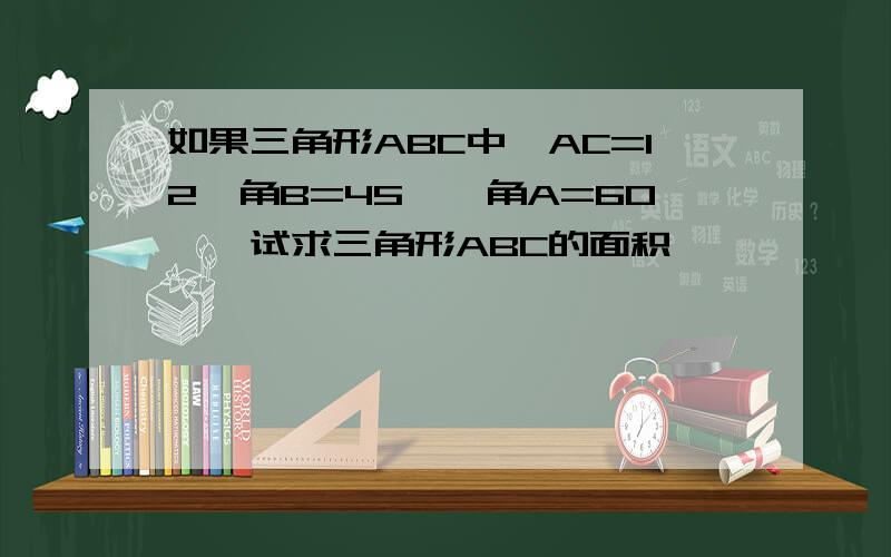 如果三角形ABC中,AC=12,角B=45°,角A=60°,试求三角形ABC的面积