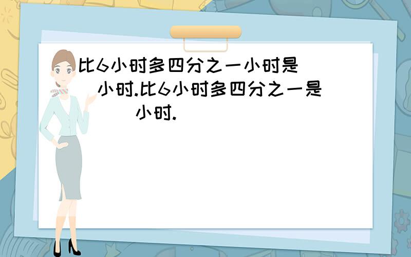 比6小时多四分之一小时是（ ）小时.比6小时多四分之一是（　）小时.