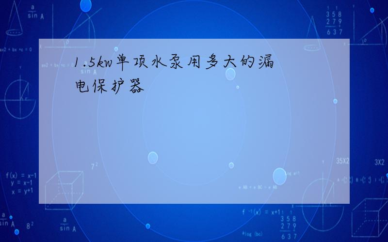 1.5kw单项水泵用多大的漏电保护器