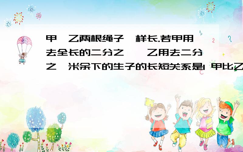 甲、乙两根绳子一样长.若甲用去全长的二分之一,乙用去二分之一米余下的生子的长短关系是1 甲比乙长 2 乙比甲长 3甲和乙一样长 4无法确定