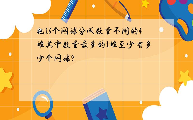 把15个网球分成数量不同的4堆其中数量最多的1堆至少有多少个网球?