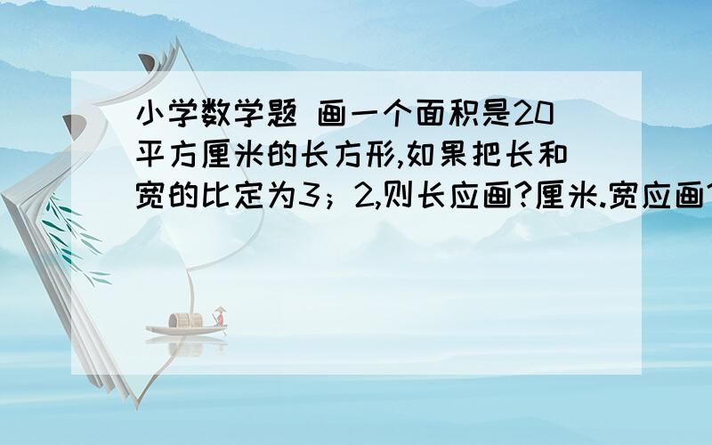 小学数学题 画一个面积是20平方厘米的长方形,如果把长和宽的比定为3；2,则长应画?厘米.宽应画?厘米.