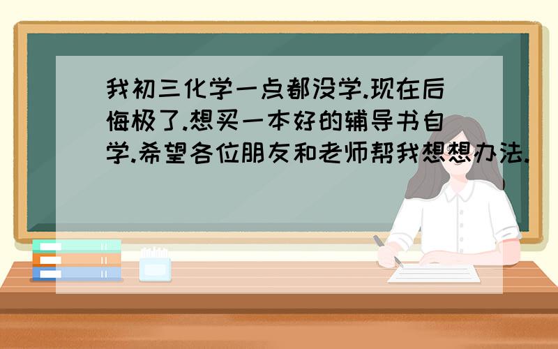 我初三化学一点都没学.现在后悔极了.想买一本好的辅导书自学.希望各位朋友和老师帮我想想办法.