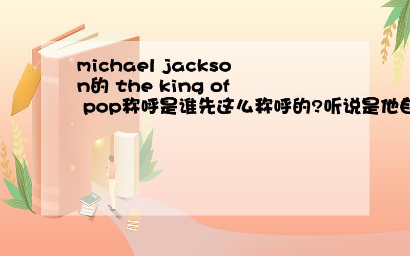 michael jackson的 the king of pop称呼是谁先这么称呼的?听说是他自己 也听说是伊丽莎白泰勒 还有说是歌迷 一定要尽可能的准确.