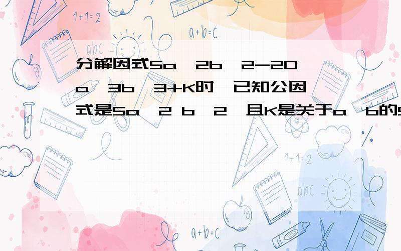 分解因式5a^2b^2-20a^3b^3+K时,已知公因式是5a^2 b^2,且K是关于a,b的5次单项式,且其系数为-10,求K.