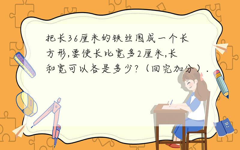 把长36厘米的铁丝围成一个长方形,要使长比宽多2厘米,长和宽可以各是多少?（回完加分）.