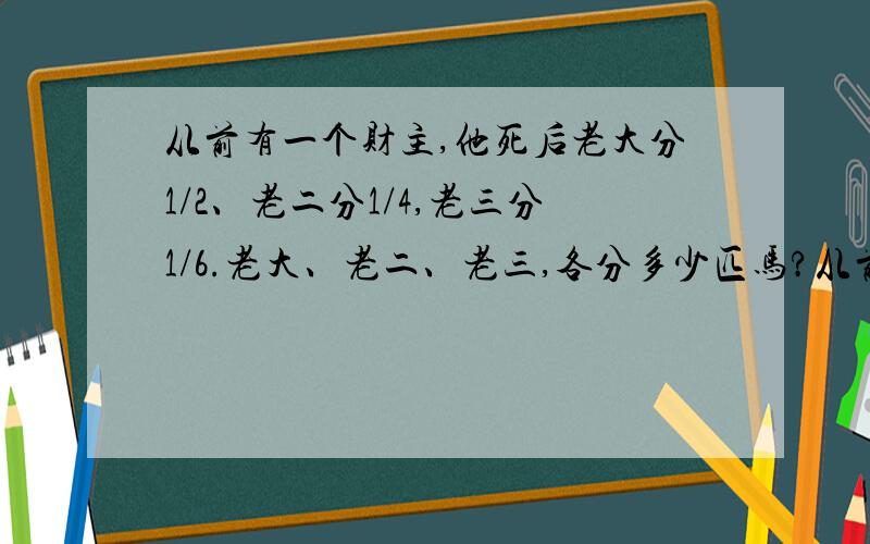 从前有一个财主,他死后老大分1/2、老二分1/4,老三分1/6.老大、老二、老三,各分多少匹马?从前有一个财主,他有三个儿子,他晚年写好了遗嘱：“我死后,11匹千里马留给三个儿子：老大负担重,