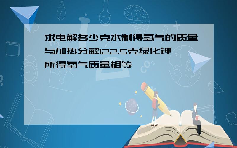 求电解多少克水制得氢气的质量与加热分解122.5克绿化钾所得氧气质量相等