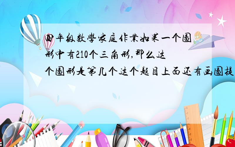 四年级数学家庭作业如果一个图形中有210个三角形,那么这个图形是第几个这个题目上面还有画图提示。一个三角形。一个三角形从顶点到底边连一条线，就成了三个三角形。连两条就成了6