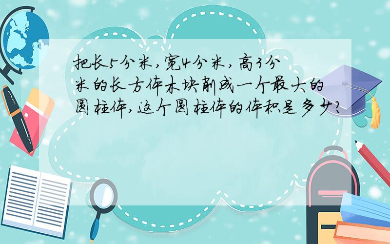 把长5分米,宽4分米,高3分米的长方体木块削成一个最大的圆柱体,这个圆柱体的体积是多少?