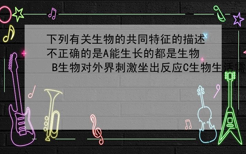 下列有关生物的共同特征的描述不正确的是A能生长的都是生物 B生物对外界刺激坐出反应C生物生活需要营养物质 D生物能排除体内的废物