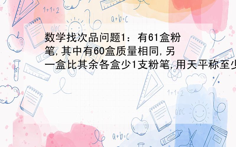 数学找次品问题1：有61盒粉笔,其中有60盒质量相同,另一盒比其余各盒少1支粉笔,用天平称至少要称几次就能找出这盒粉笔?2：有61枝钢笔,其中有60枝质量相同,另一枝钢笔比其他钢笔轻些,用天