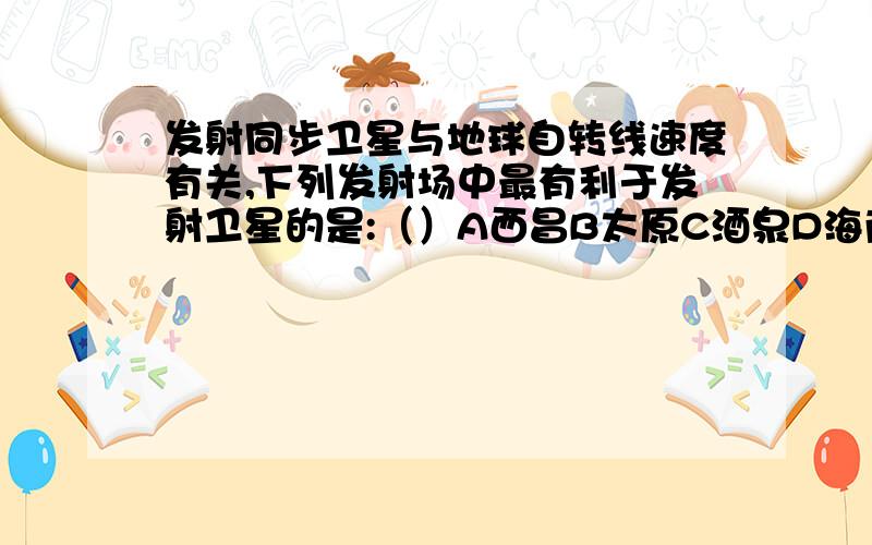 发射同步卫星与地球自转线速度有关,下列发射场中最有利于发射卫星的是:（）A西昌B太原C酒泉D海南（拟建）