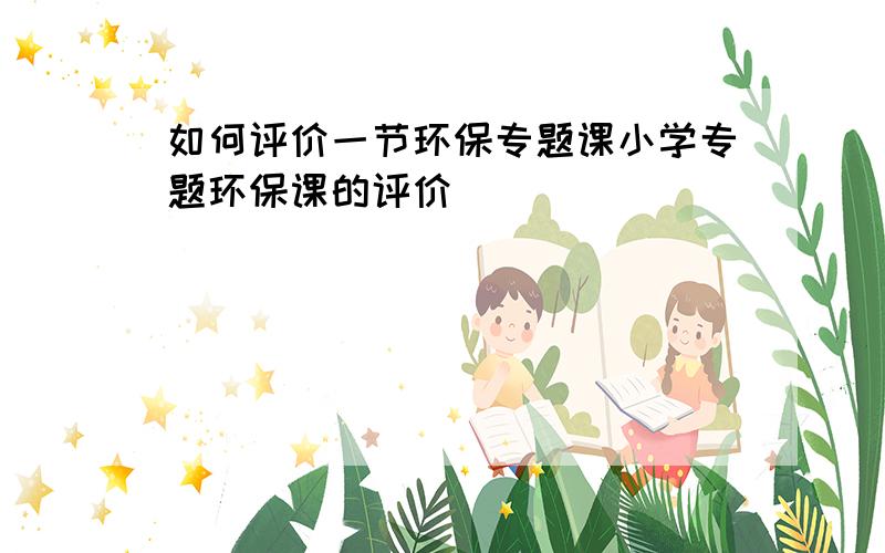 如何评价一节环保专题课小学专题环保课的评价