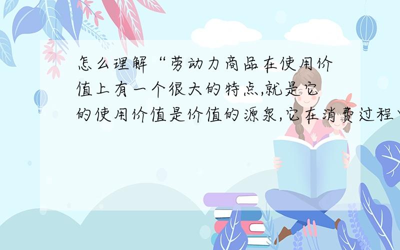 怎么理解“劳动力商品在使用价值上有一个很大的特点,就是它的使用价值是价值的源泉,它在消费过程中能够创造新价值”.请通俗地解释.