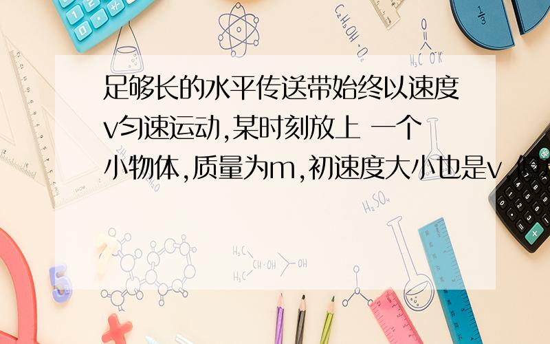 足够长的水平传送带始终以速度v匀速运动,某时刻放上 一个小物体,质量为m,初速度大小也是v,但方向与传 送带的运动方向相反,最后小物体的速度与传送带相同.在小物体与传送带间有相对运