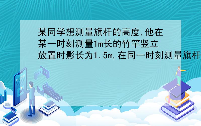 某同学想测量旗杆的高度,他在某一时刻测量1m长的竹竿竖立放置时影长为1.5m,在同一时刻测量旗杆的影长时