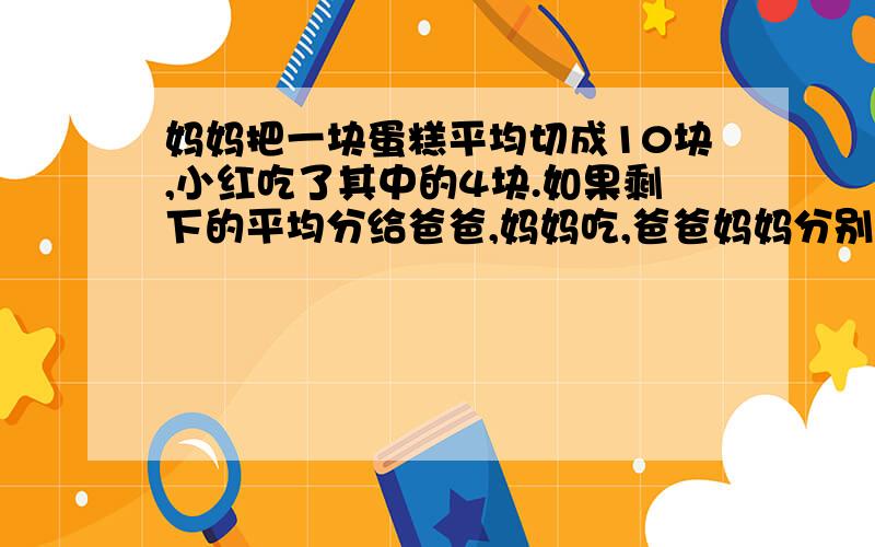 妈妈把一块蛋糕平均切成10块,小红吃了其中的4块.如果剩下的平均分给爸爸,妈妈吃,爸爸妈妈分别吃这块蛋糕的几分之几?怎么列式计算