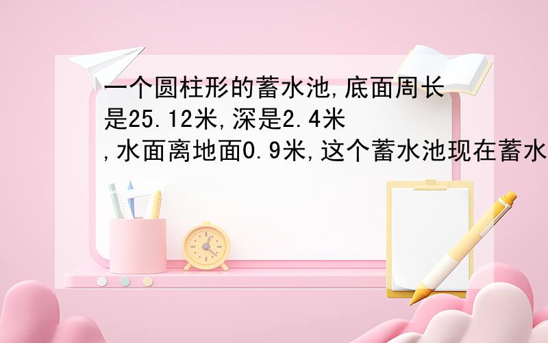 一个圆柱形的蓄水池,底面周长是25.12米,深是2.4米,水面离地面0.9米,这个蓄水池现在蓄水多少吨?我不知道是（2.4—0.9）还是直接0.9 水面离地面0.一个圆柱形的蓄水池，底面周长是25.12米，深是2