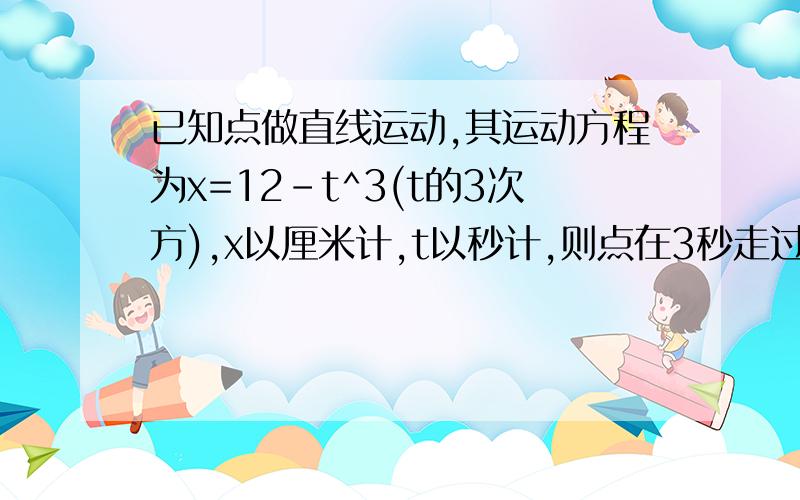 已知点做直线运动,其运动方程为x=12-t^3(t的3次方),x以厘米计,t以秒计,则点在3秒走过的路程为多少?