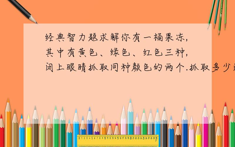 经典智力题求解你有一桶果冻,其中有黄色、绿色、红色三种,闭上眼睛抓取同种颜色的两个.抓取多少这道题是从别人那里Copy过来的，找了很多答案 最后发现这个题有问题，如果有100个球98个