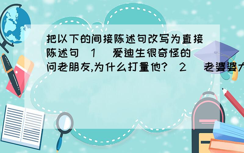 把以下的间接陈述句改写为直接陈述句（1） 爱迪生很奇怪的问老朋友,为什么打量他?(2) 老婆婆大叫她被抢了钱包,快捉贼.（3） 售货员有礼貌的对我说我要的那个颜色已经卖完了.