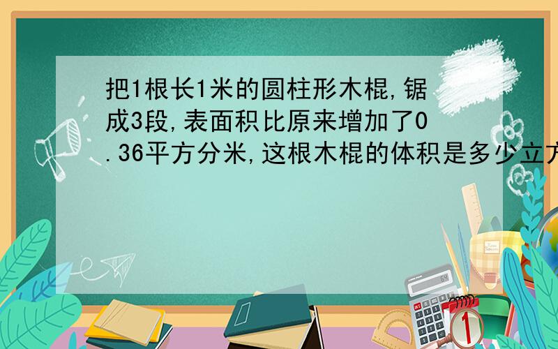 把1根长1米的圆柱形木棍,锯成3段,表面积比原来增加了0.36平方分米,这根木棍的体积是多少立方分米?