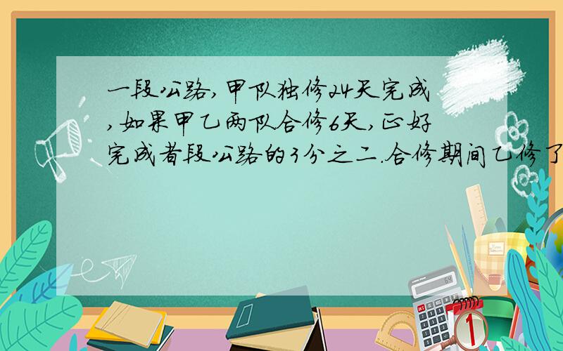 一段公路,甲队独修24天完成,如果甲乙两队合修6天,正好完成者段公路的3分之二.合修期间乙修了