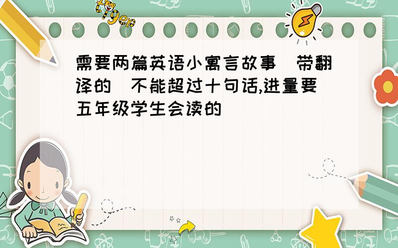 需要两篇英语小寓言故事（带翻译的）不能超过十句话,进量要五年级学生会读的