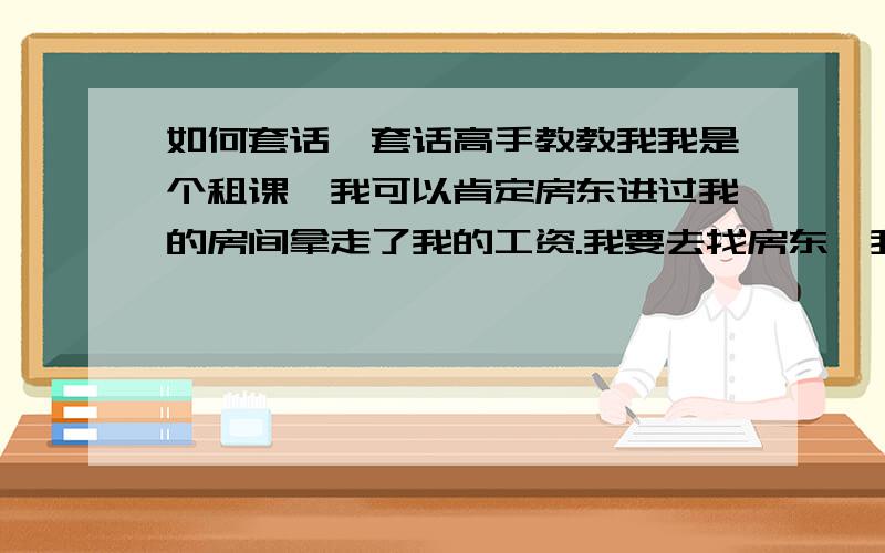 如何套话,套话高手教教我我是个租课,我可以肯定房东进过我的房间拿走了我的工资.我要去找房东,我该怎么聪明的套出她的话.