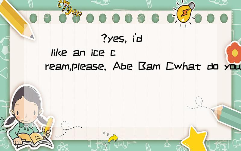 _____?yes, i'd like an ice cream,please. Abe Bam Cwhat do you like