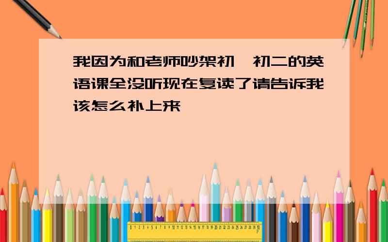 我因为和老师吵架初一初二的英语课全没听现在复读了请告诉我该怎么补上来