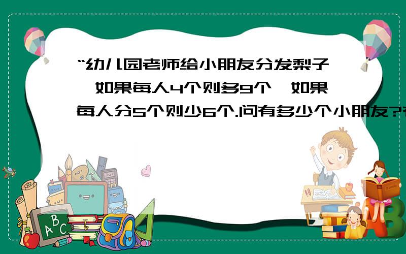 “幼儿园老师给小朋友分发梨子,如果每人4个则多9个,如果每人分5个则少6个.问有多少个小朋友?有多少个