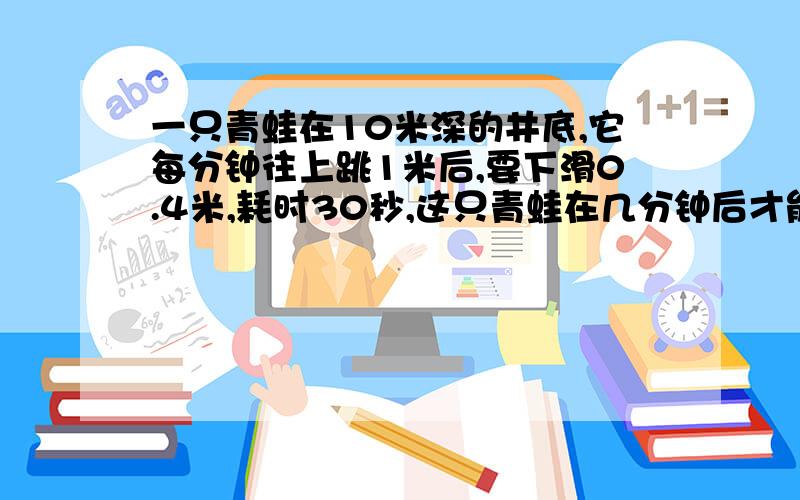 一只青蛙在10米深的井底,它每分钟往上跳1米后,要下滑0.4米,耗时30秒,这只青蛙在几分钟后才能跳到地面