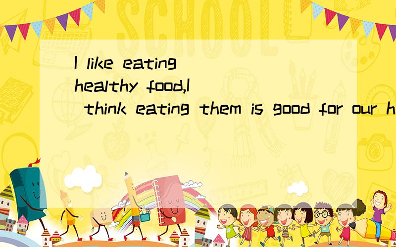 I like eating healthy food,I think eating them is good for our health.我喜欢吃健康的食物,我认为吃他们对我们的健康有好处.