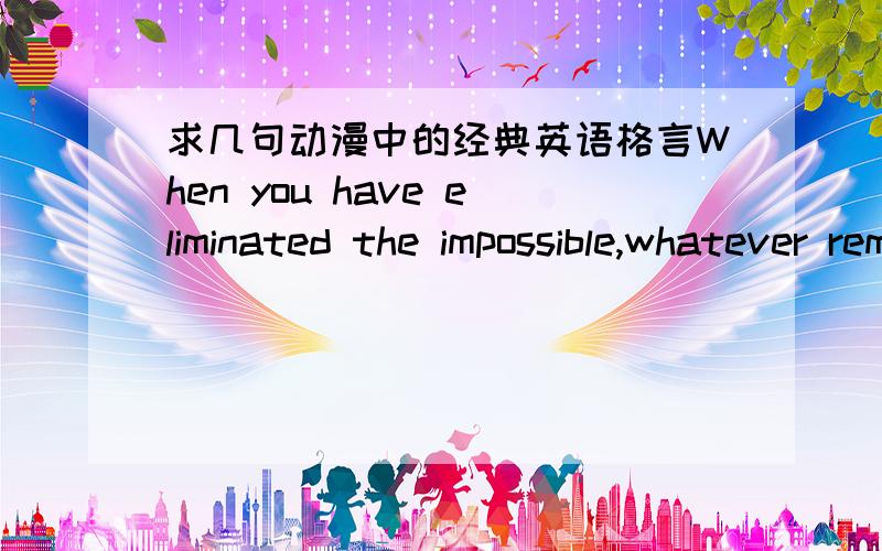 求几句动漫中的经典英语格言When you have eliminated the impossible,whatever remains,however impossible,must be the truth.大家发英语的时候把汉语也带上，多发点柯南里面的。