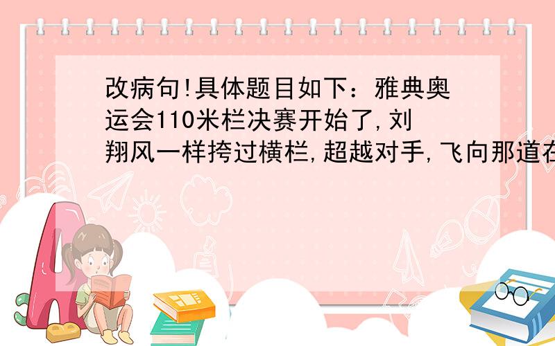 改病句!具体题目如下：雅典奥运会110米栏决赛开始了,刘翔风一样挎过横栏,超越对手,飞向那道在熟悉不过的白线.12秒91,刘翔在短短的一瞬间成了第一个最先冲过那道白线的人.那一刻,数亿中