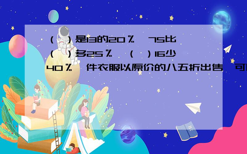 （ ）是13的20％,75比（ ）多25％,（ ）16少40％一件衣服以原价的八五折出售,可以把（ ）看作单位“1”,现价比原价降低（ ）％今年小麦产量相当于 去年的125％,也就是今年的产量比去年增产