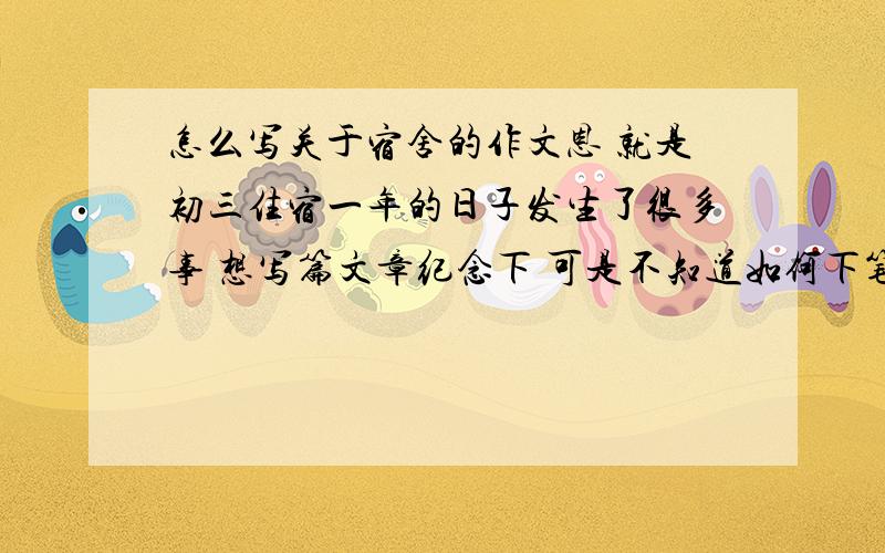 怎么写关于宿舍的作文恩 就是初三住宿一年的日子发生了很多事 想写篇文章纪念下 可是不知道如何下笔 和她们一起的日子很单纯很开心 该怎么写出我的怀念难忘和不舍各种感情呢 求赐教