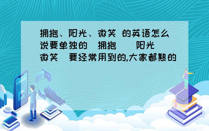 拥抱、阳光、微笑 的英语怎么说要单独的（拥抱）（阳光）（微笑）要经常用到的,大家都熟的