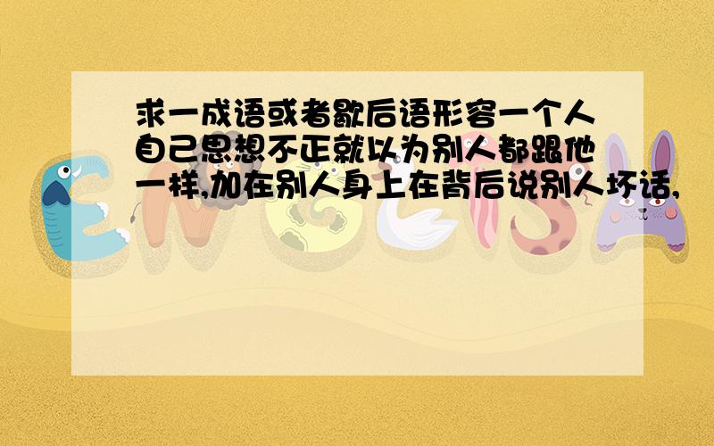 求一成语或者歇后语形容一个人自己思想不正就以为别人都跟他一样,加在别人身上在背后说别人坏话,