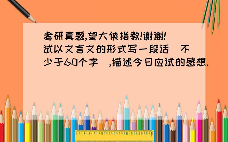 考研真题,望大侠指教!谢谢!试以文言文的形式写一段话（不少于60个字）,描述今日应试的感想.