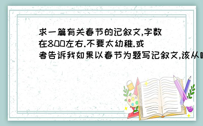 求一篇有关春节的记叙文,字数在800左右.不要太幼稚.或者告诉我如果以春节为题写记叙文,该从哪些方面切入?不要太俗（比如说放鞭炮啦,什么的,都太俗）