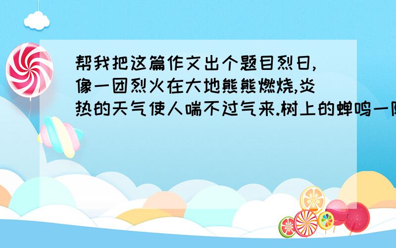 帮我把这篇作文出个题目烈日,像一团烈火在大地熊熊燃烧,炎热的天气使人喘不过气来.树上的蝉鸣一阵接着一阵,一曲完了,又用一股新的劲头唱起来,尽管这歌声富有节奏感,可仍然让人感到心